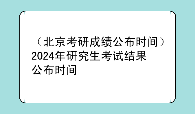 （北京考研成绩公布时间）2024年研究生考试结果公布时间