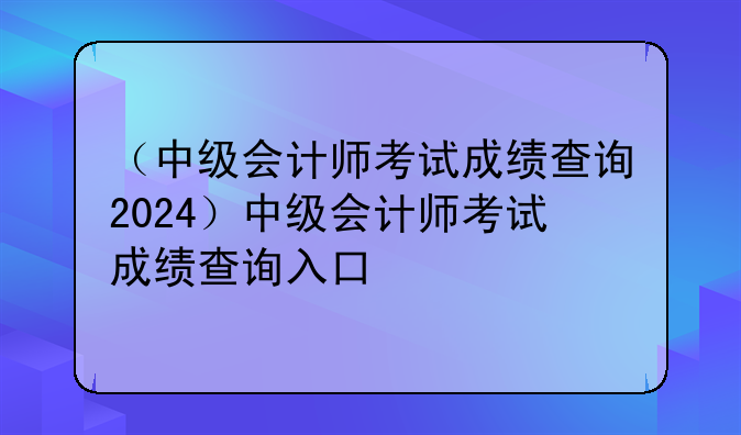 （中级会计师考试成绩查询2024）中级会计师考试成绩查询入口
