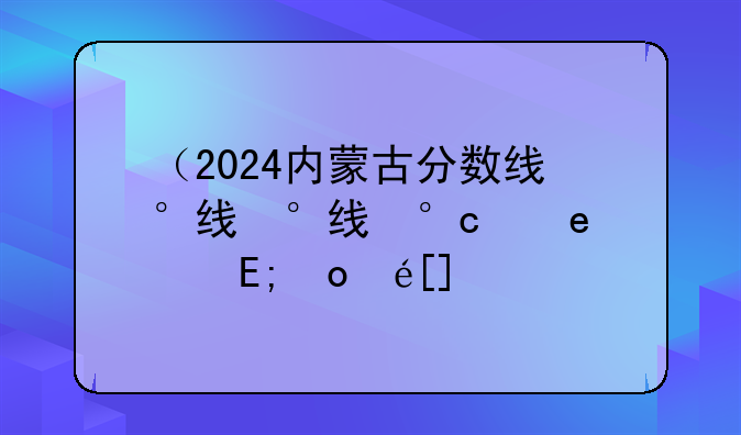 （2024内蒙古分数线）2024内蒙古分数线公布时间
