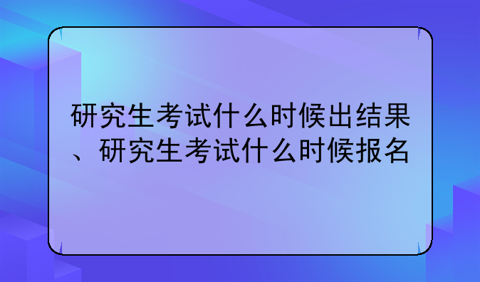 研究生考试什么时候出结果、研究生考试什么时候报名