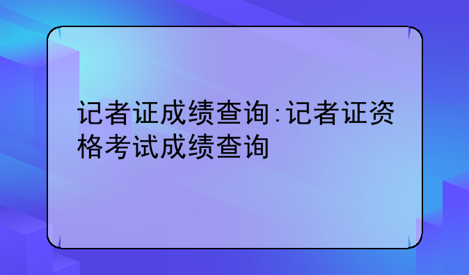 记者证成绩查询:记者证资格考试成绩查询