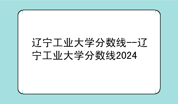 辽宁工业大学分数线--辽宁工业大学分数线2024