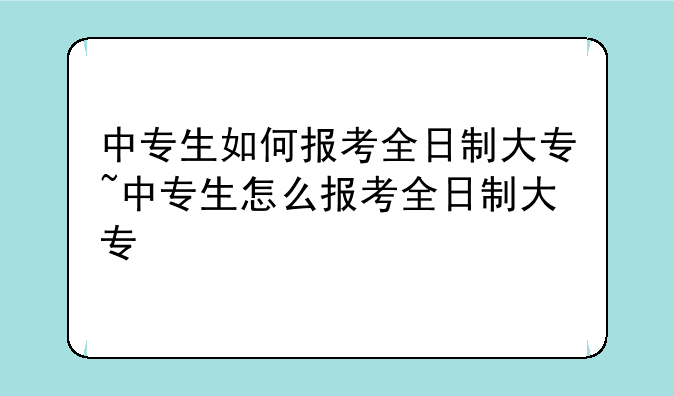 中专生如何报考全日制大专~中专生怎么报考全日制大专