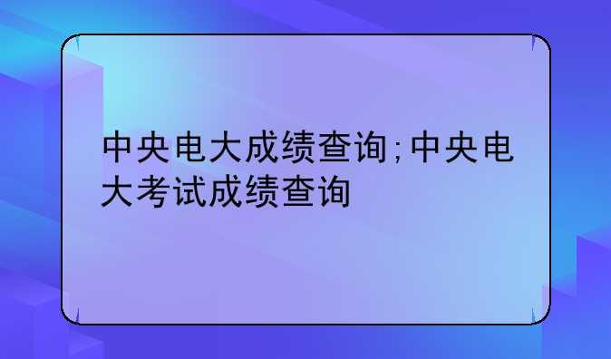 中央电大成绩查询;中央电大考试成绩查询