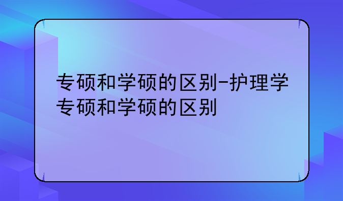 专硕和学硕的区别-护理学专硕和学硕的区别