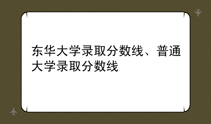 东华大学录取分数线、普通大学录取分数线