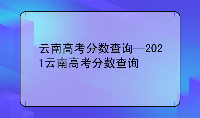 云南高考分数查询—2021云南高考分数查询