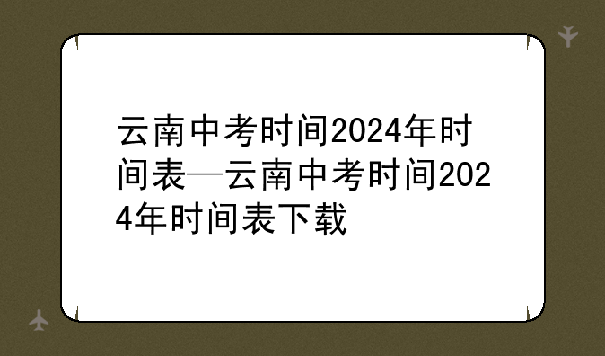 云南中考时间2024年时间表—云南中考时间2024年时间表下载