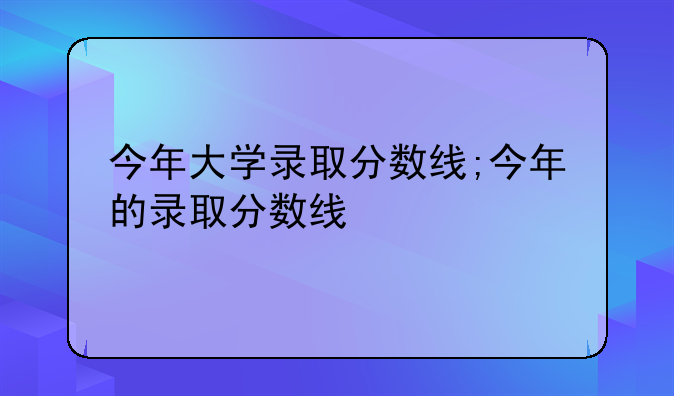 今年大学录取分数线;今年的录取分数线