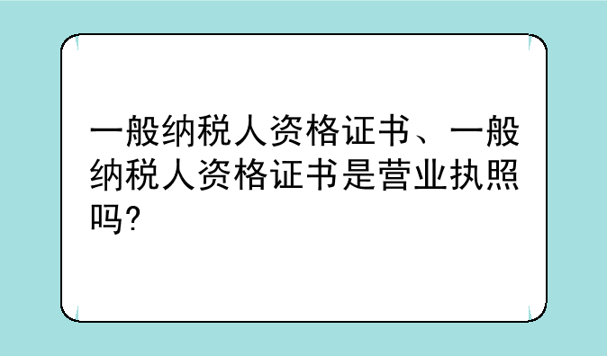 一般纳税人资格证书、一般纳税人资格证书是营业执照吗?