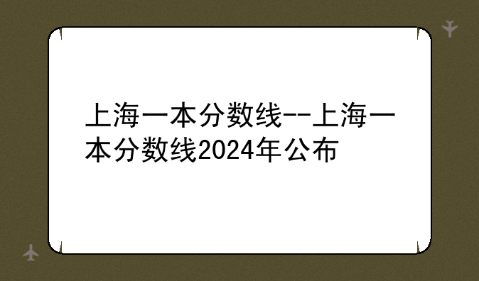 上海一本分数线--上海一本分数线2024年公布