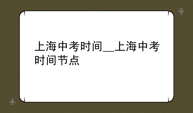 上海中考时间__上海中考时间节点