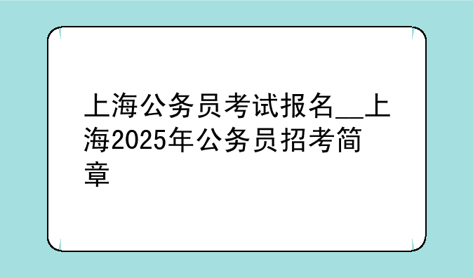 上海公务员考试报名__上海2025年公务员招考简章