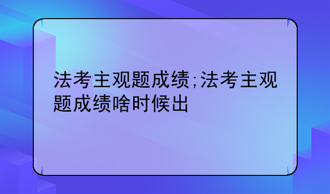法考主观题成绩;法考主观题成绩啥时候出