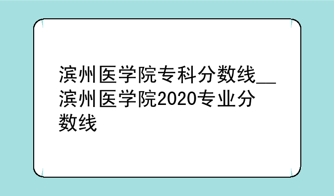 滨州医学院专科分数线__滨州医学院2020专业分数线