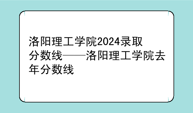 洛阳理工学院2024录取分数线——洛阳理工学院去年分数线