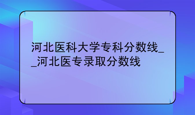 河北医科大学专科分数线__河北医专录取分数线