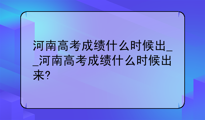 河南高考成绩什么时候出__河南高考成绩什么时候出来?