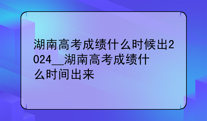 湖南高考成绩什么时候出2024__湖南高考成绩什么时间出来