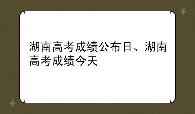湖南高考成绩公布日、湖南高考成绩今天