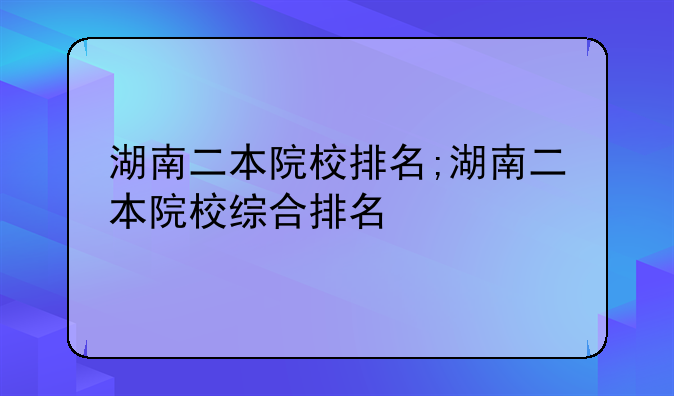 湖南二本院校排名;湖南二本院校综合排名