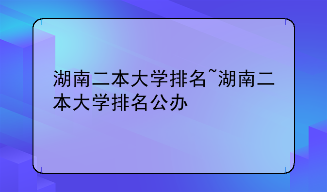 湖南二本大学排名~湖南二本大学排名公办
