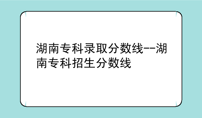 湖南专科录取分数线--湖南专科招生分数线