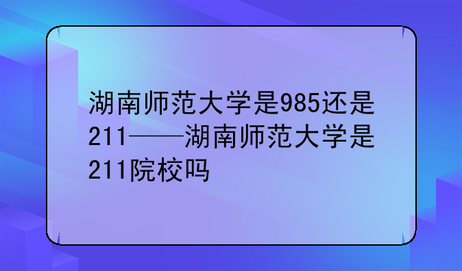 湖南师范大学是985还是211——湖南师范大学是211院校吗