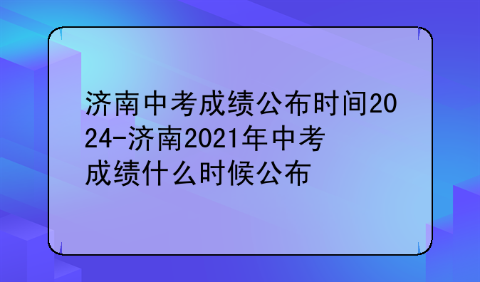 济南中考成绩公布时间2024-济南2021年中考成绩什么时候公布