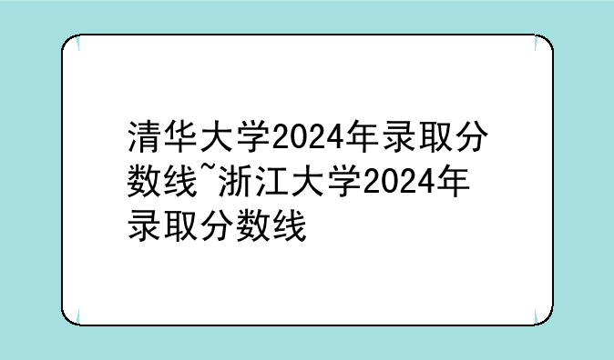 清华大学2024年录取分数线~浙江大学2024年录取分数线