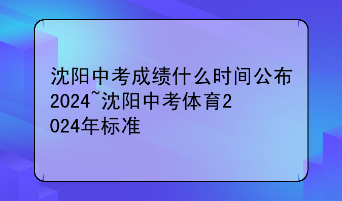 沈阳中考成绩什么时间公布2024~沈阳中考体育2024年标准