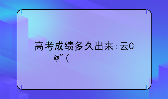 高考成绩多久出来:云南高考成绩多久出来