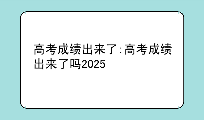 高考成绩出来了:高考成绩出来了吗2025