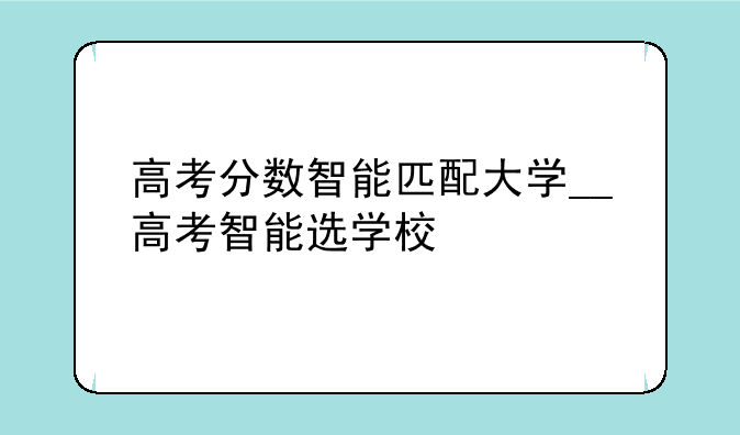 高考分数智能匹配大学__高考智能选学校