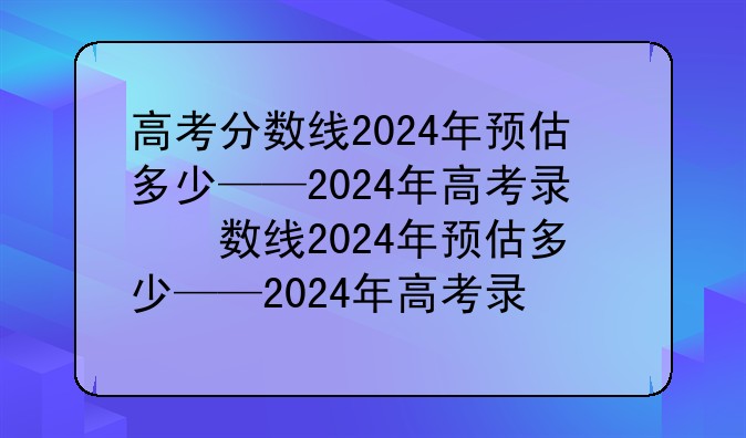 高考分数线2024年预估多少——2024年高考录取