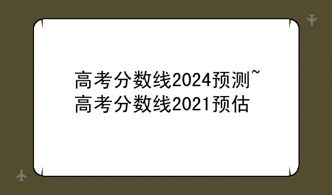 高考分数线2024预测~高考分数线2021预估