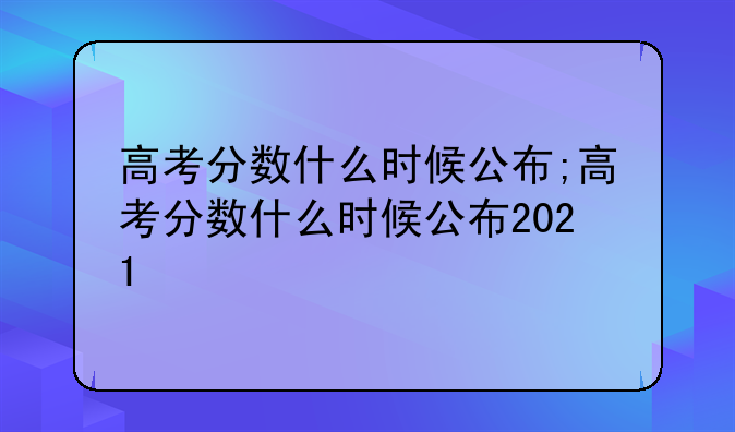 高考分数什么时候公布;高考分数什么时候公布2021