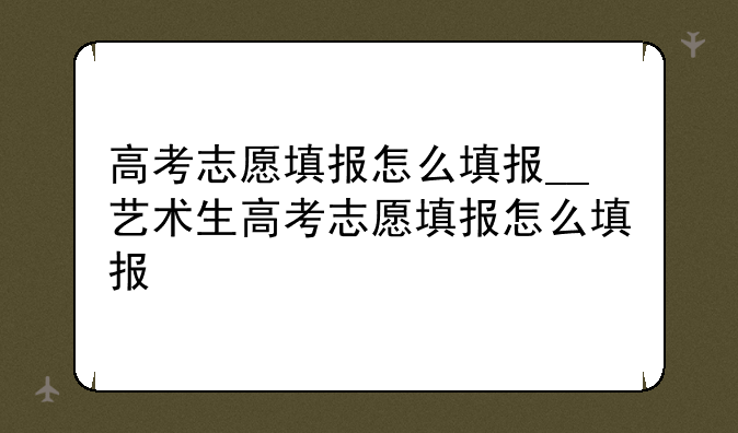 高考志愿填报怎么填报__艺术生高考志愿填报怎么填报