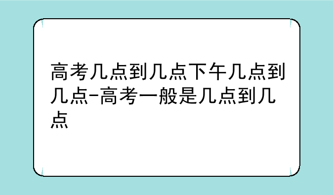 高考几点到几点下午几点到几点-高考一般是几点到几点