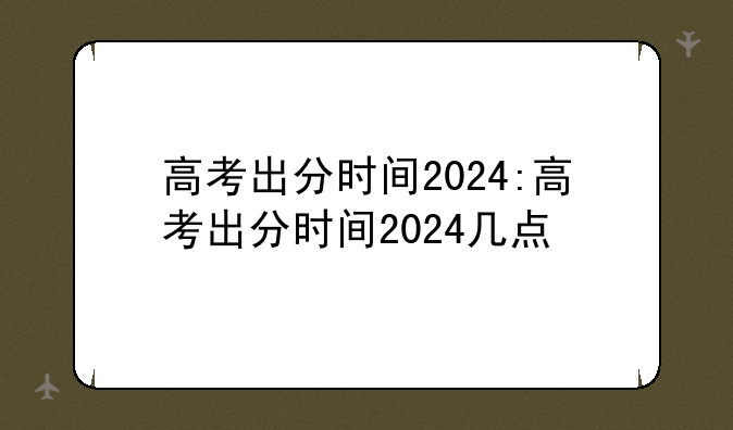 高考出分时间2024:高考出分时间2024几点