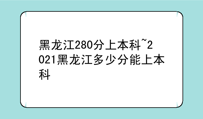 黑龙江280分上本科~2021黑龙江多少分能上本科