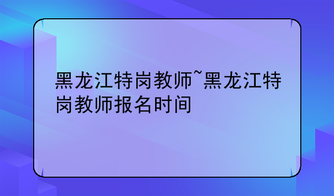 黑龙江特岗教师~黑龙江特岗教师报名时间
