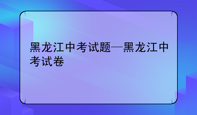黑龙江中考试题—黑龙江中考试卷