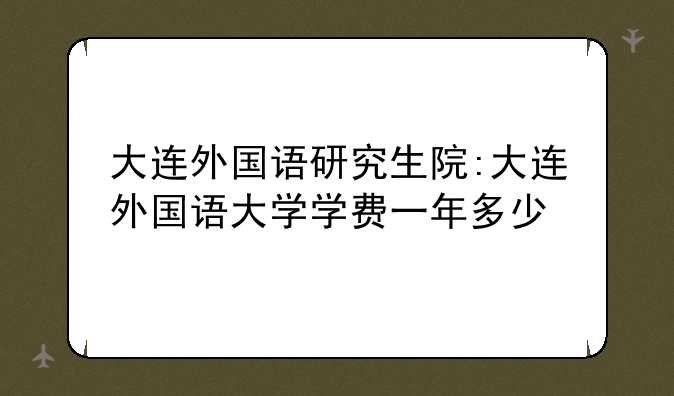 大连外国语研究生院:大连外国语大学学费一年多少