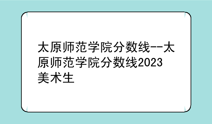 太原师范学院分数线--太原师范学院分数线2023美术生
