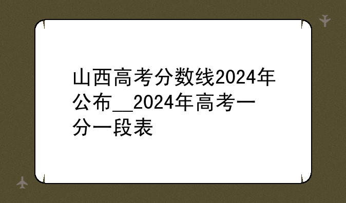 山西高考分数线2024年公布__2024年高考一分一段表