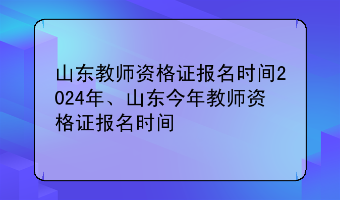 山东教师资格证报名时间2024年、山东今年教师资格证报名时间