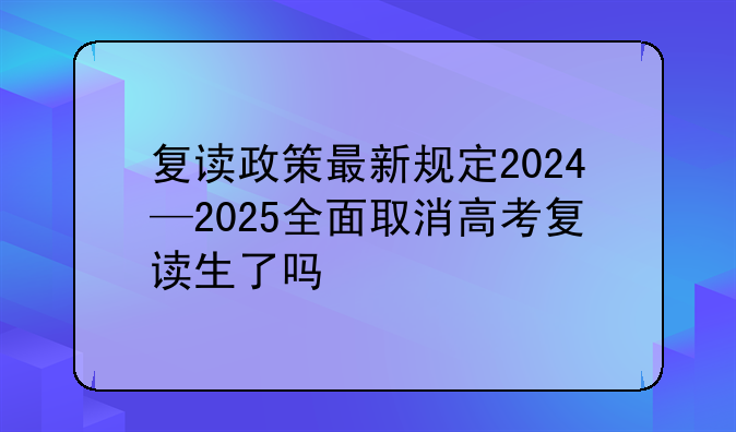复读政策最新规定2024—2025全面取消高考复读生了吗