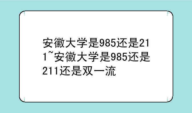 安徽大学是985还是211~安徽大学是985还是211还是双一流