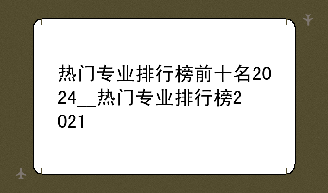 热门专业排行榜前十名2024__热门专业排行榜2021